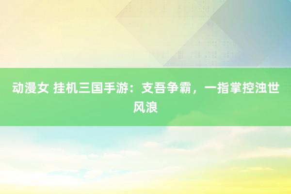 动漫女 挂机三国手游：支吾争霸，一指掌控浊世风浪
