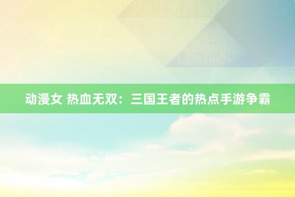 动漫女 热血无双：三国王者的热点手游争霸