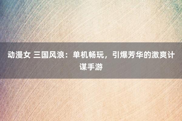 动漫女 三国风浪：单机畅玩，引爆芳华的激爽计谋手游