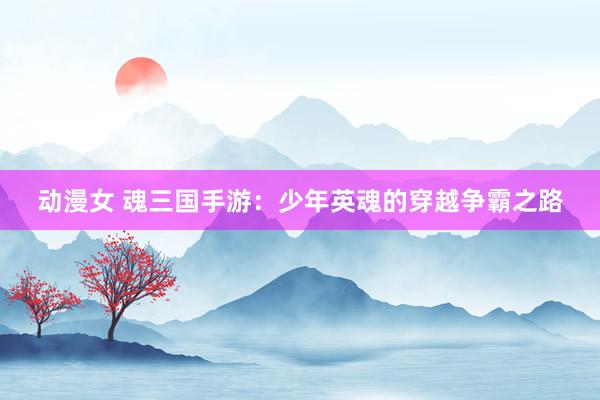 动漫女 魂三国手游：少年英魂的穿越争霸之路
