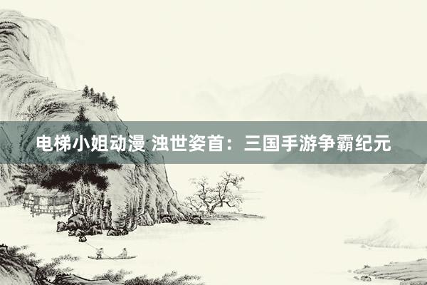 电梯小姐动漫 浊世姿首：三国手游争霸纪元