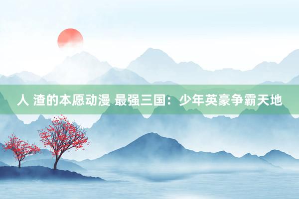 人 渣的本愿动漫 最强三国：少年英豪争霸天地