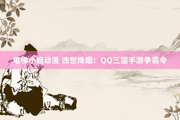 电梯小姐动漫 浊世烽烟：QQ三国手游争霸令