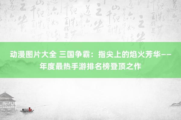 动漫图片大全 三国争霸：指尖上的焰火芳华——年度最热手游排名榜登顶之作