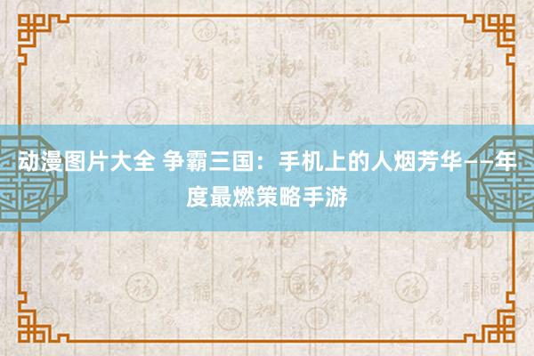动漫图片大全 争霸三国：手机上的人烟芳华——年度最燃策略手游