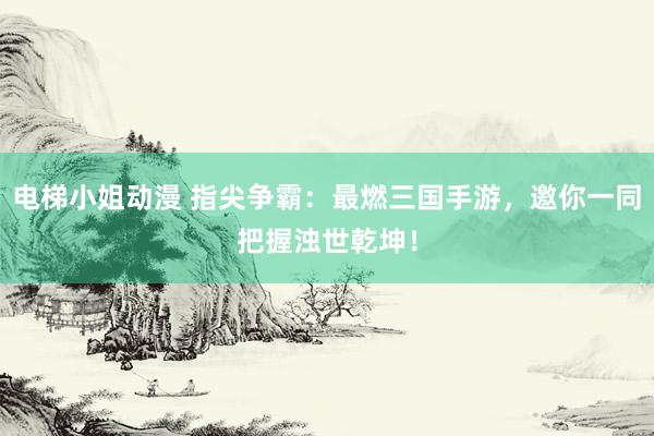 电梯小姐动漫 指尖争霸：最燃三国手游，邀你一同把握浊世乾坤！
