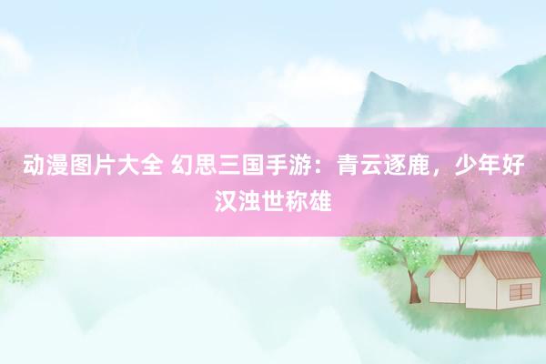 动漫图片大全 幻思三国手游：青云逐鹿，少年好汉浊世称雄