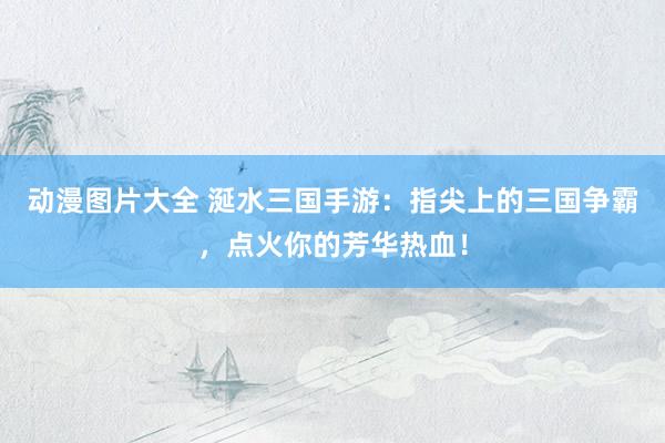 动漫图片大全 涎水三国手游：指尖上的三国争霸，点火你的芳华热血！