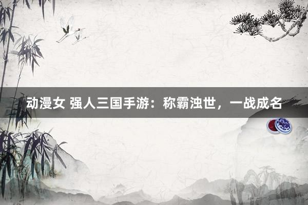 动漫女 强人三国手游：称霸浊世，一战成名
