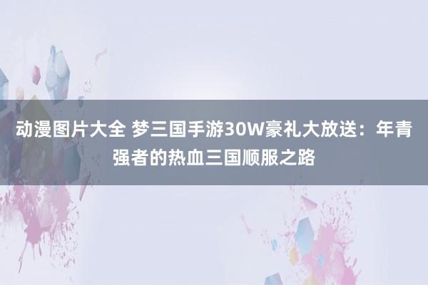 动漫图片大全 梦三国手游30W豪礼大放送：年青强者的热血三国顺服之路