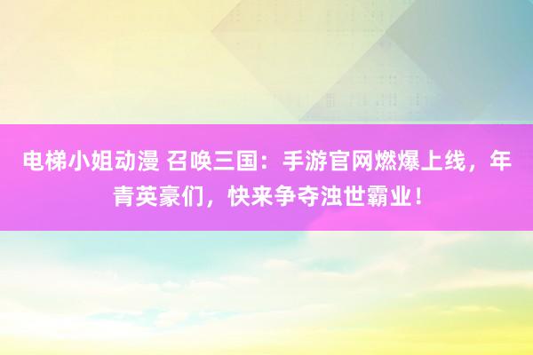 电梯小姐动漫 召唤三国：手游官网燃爆上线，年青英豪们，快来争夺浊世霸业！
