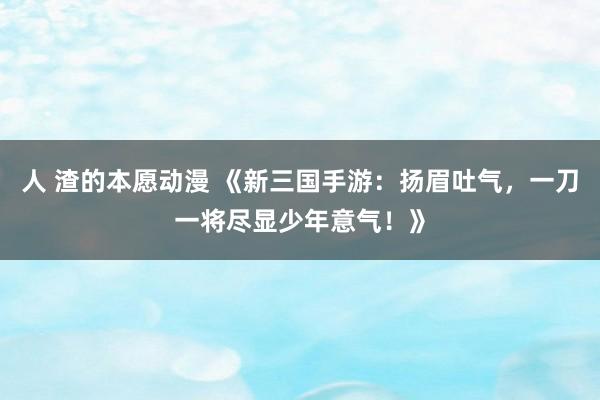 人 渣的本愿动漫 《新三国手游：扬眉吐气，一刀一将尽显少年意气！》