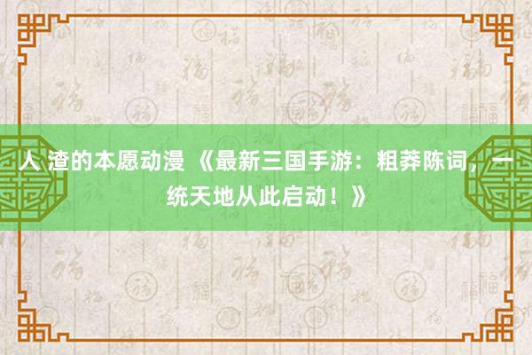 人 渣的本愿动漫 《最新三国手游：粗莽陈词，一统天地从此启动！》