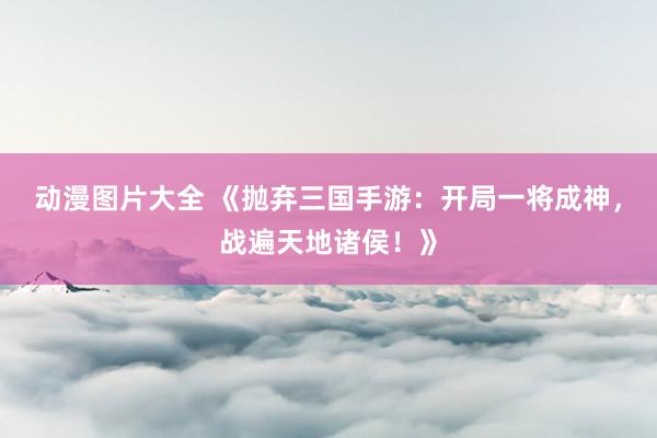 动漫图片大全 《抛弃三国手游：开局一将成神，战遍天地诸侯！》