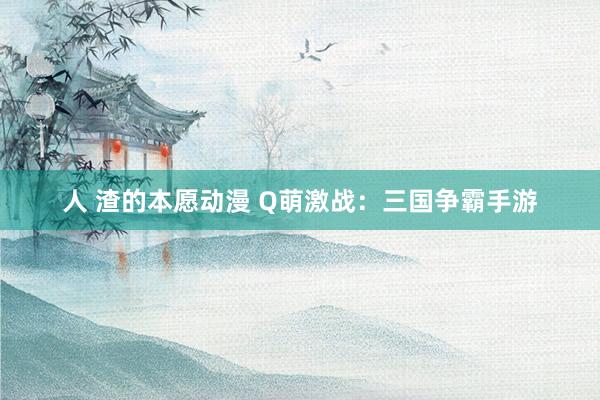 人 渣的本愿动漫 Q萌激战：三国争霸手游