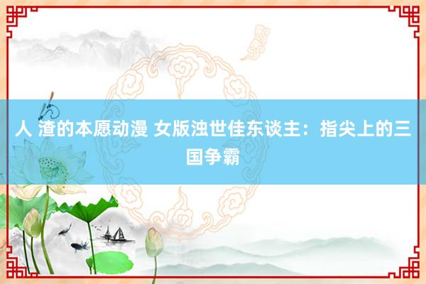 人 渣的本愿动漫 女版浊世佳东谈主：指尖上的三国争霸