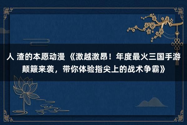 人 渣的本愿动漫 《激越激昂！年度最火三国手游颠簸来袭，带你体验指尖上的战术争霸》
