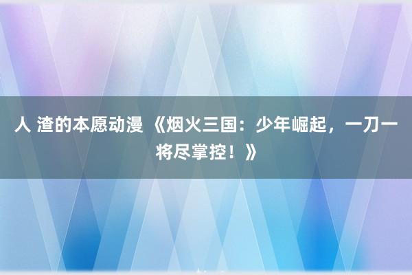 人 渣的本愿动漫 《烟火三国：少年崛起，一刀一将尽掌控！》