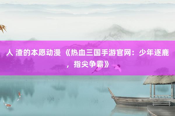 人 渣的本愿动漫 《热血三国手游官网：少年逐鹿，指尖争霸》