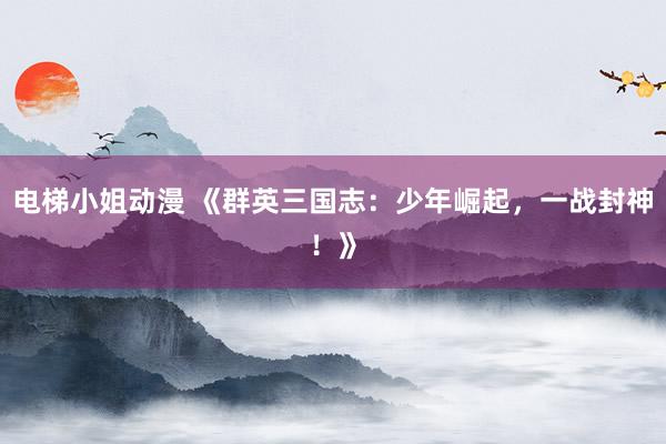 电梯小姐动漫 《群英三国志：少年崛起，一战封神！》