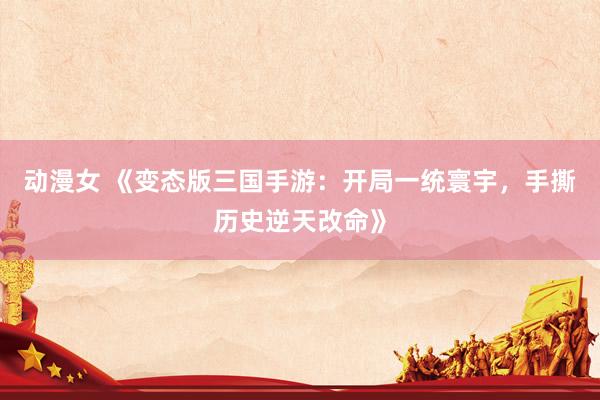 动漫女 《变态版三国手游：开局一统寰宇，手撕历史逆天改命》