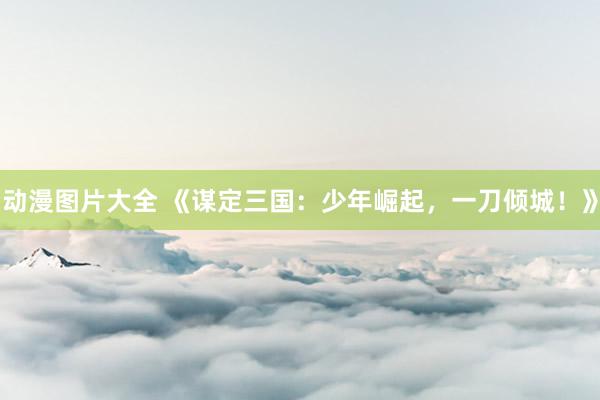 动漫图片大全 《谋定三国：少年崛起，一刀倾城！》