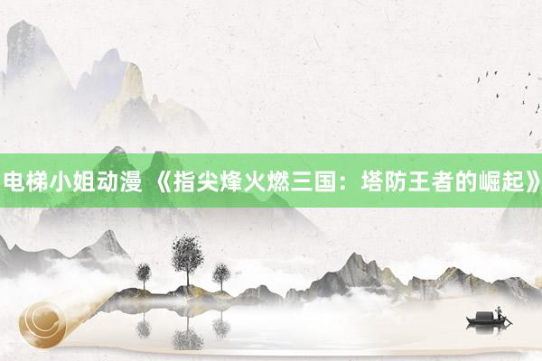 电梯小姐动漫 《指尖烽火燃三国：塔防王者的崛起》