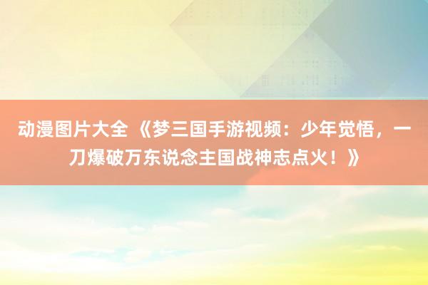 动漫图片大全 《梦三国手游视频：少年觉悟，一刀爆破万东说念主国战神志点火！》
