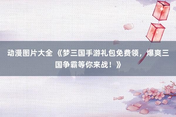 动漫图片大全 《梦三国手游礼包免费领，爆爽三国争霸等你来战！》