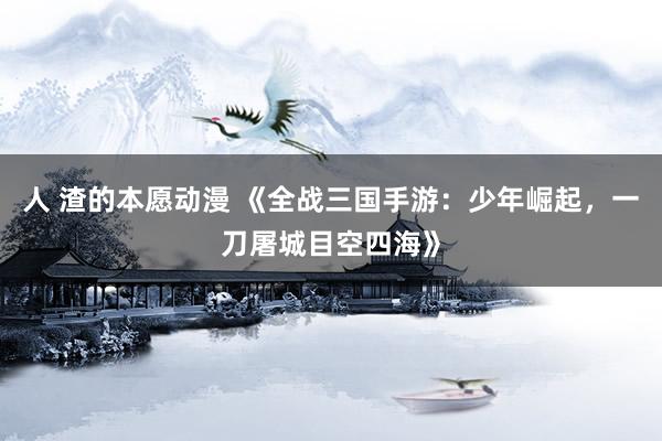 人 渣的本愿动漫 《全战三国手游：少年崛起，一刀屠城目空四海》