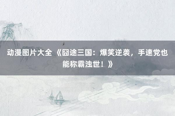 动漫图片大全 《囧途三国：爆笑逆袭，手速党也能称霸浊世！》