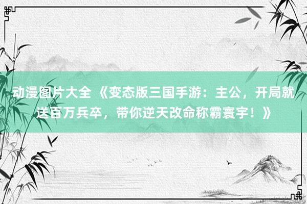 动漫图片大全 《变态版三国手游：主公，开局就送百万兵卒，带你逆天改命称霸寰宇！》