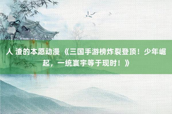 人 渣的本愿动漫 《三国手游榜炸裂登顶！少年崛起，一统寰宇等于现时！》