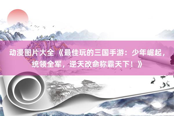 动漫图片大全 《最佳玩的三国手游：少年崛起，统领全军，逆天改命称霸天下！》
