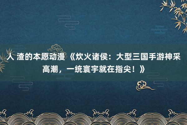 人 渣的本愿动漫 《炊火诸侯：大型三国手游神采高潮，一统寰宇就在指尖！》