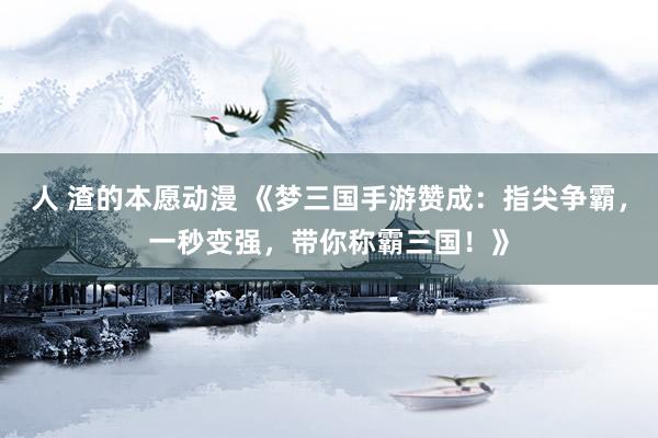 人 渣的本愿动漫 《梦三国手游赞成：指尖争霸，一秒变强，带你称霸三国！》
