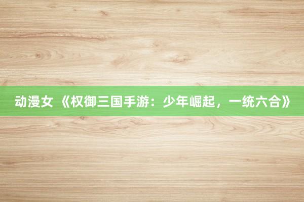 动漫女 《权御三国手游：少年崛起，一统六合》