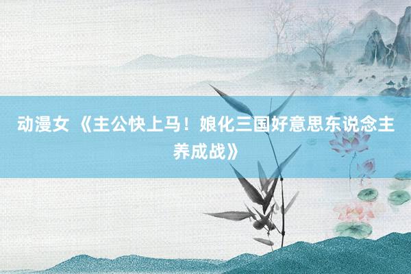 动漫女 《主公快上马！娘化三国好意思东说念主养成战》