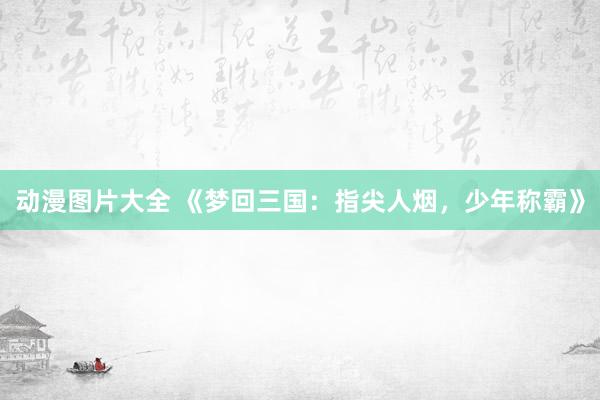 动漫图片大全 《梦回三国：指尖人烟，少年称霸》