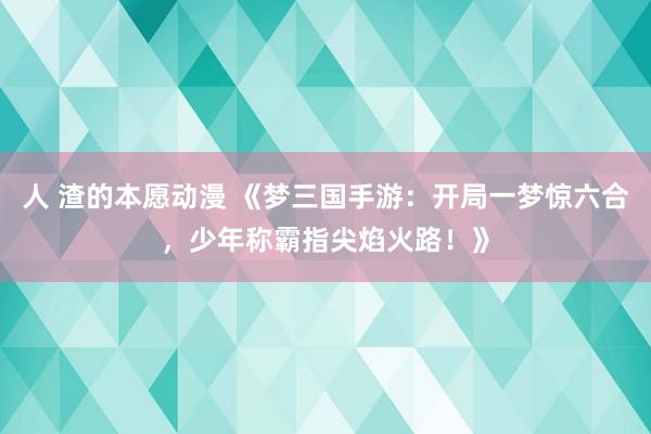 人 渣的本愿动漫 《梦三国手游：开局一梦惊六合，少年称霸指尖焰火路！》