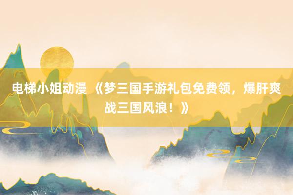 电梯小姐动漫 《梦三国手游礼包免费领，爆肝爽战三国风浪！》