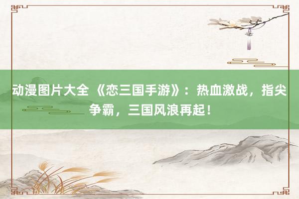 动漫图片大全 《恋三国手游》：热血激战，指尖争霸，三国风浪再起！