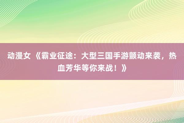 动漫女 《霸业征途：大型三国手游颤动来袭，热血芳华等你来战！》