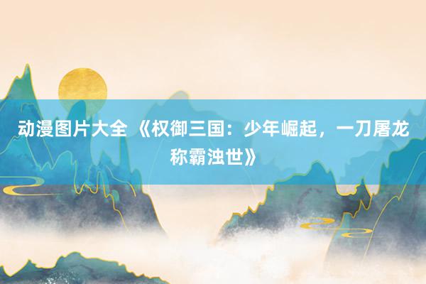 动漫图片大全 《权御三国：少年崛起，一刀屠龙称霸浊世》