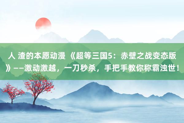 人 渣的本愿动漫 《超等三国5：赤壁之战变态版》——激动激越，一刀秒杀，手把手教你称霸浊世！