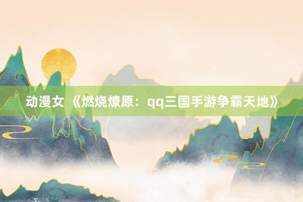 动漫女 《燃烧燎原：qq三国手游争霸天地》