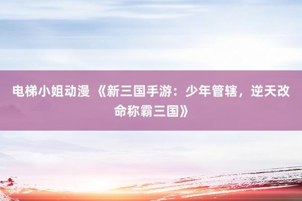 电梯小姐动漫 《新三国手游：少年管辖，逆天改命称霸三国》