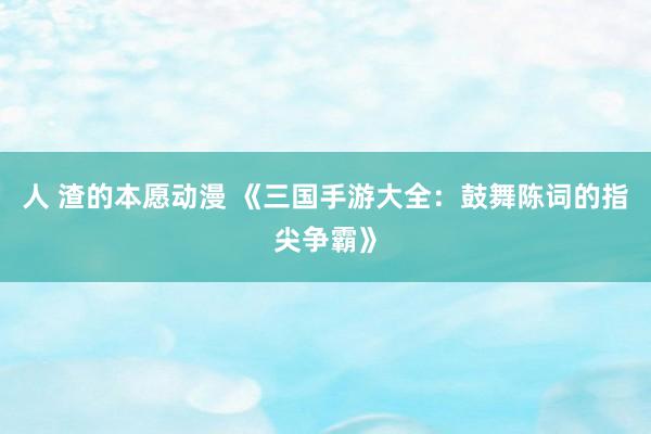 人 渣的本愿动漫 《三国手游大全：鼓舞陈词的指尖争霸》
