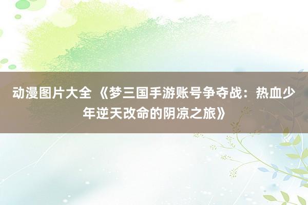 动漫图片大全 《梦三国手游账号争夺战：热血少年逆天改命的阴凉之旅》