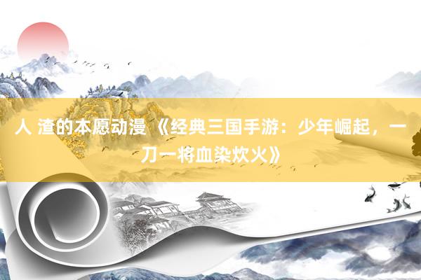 人 渣的本愿动漫 《经典三国手游：少年崛起，一刀一将血染炊火》